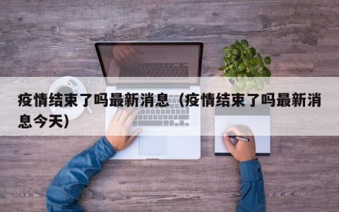 疫情结束了吗最新消息（疫情结束了吗最新消息今天）