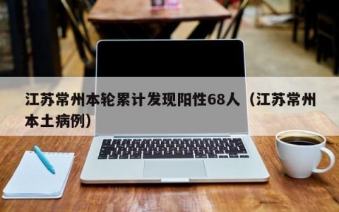 江苏常州本轮累计发现阳性68人（江苏常州本土病例）