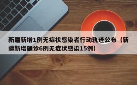 新疆新增1例无症状感染者行动轨迹公布（新疆新增确诊6例无症状感染15例）
