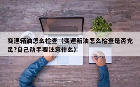 变速箱油怎么检查（变速箱油怎么检查是否充足?自己动手要注意什么）