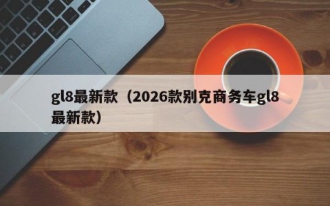 gl8最新款（2026款别克商务车gl8最新款）
