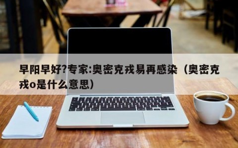 早阳早好?专家:奥密克戎易再感染（奥密克戎o是什么意思）