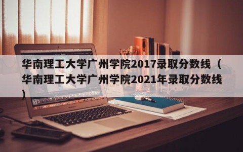 华南理工大学广州学院2017录取分数线（华南理工大学广州学院2021年录取分数线）