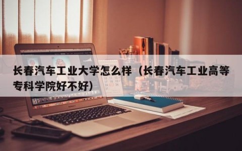 长春汽车工业大学怎么样（长春汽车工业高等专科学院好不好）